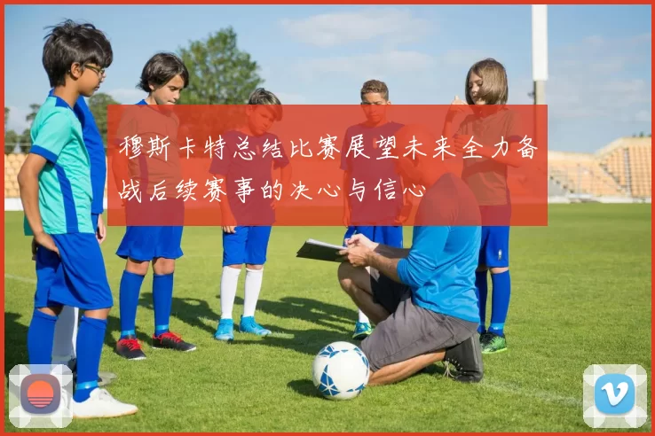 穆斯卡特总结比赛展望未来全力备战后续赛事的决心与信心