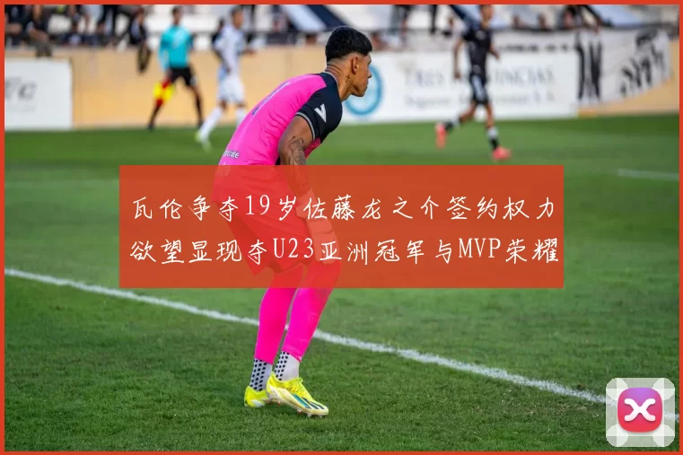 瓦伦争夺19岁佐藤龙之介签约权力欲望显现夺U23亚洲冠军与MVP荣耀