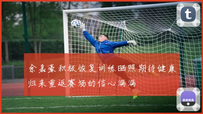 余嘉豪积极恢复训练晒照期待健康归来重返赛场的信心满满