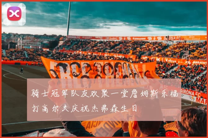 骑士冠军队友欢聚一堂詹姆斯乐福打高尔夫庆祝杰弗森生日